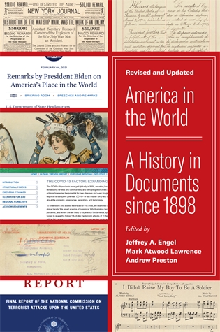 America in the World: A History in Documents since 1898, Revised and Updated Edited by Jeffrey A. Engel, Mark Atwood Lawrence, and Andrew Preston A wide-ranging anthology of primary texts in American foreign relations—now expanded to include documents from the Trump years to today